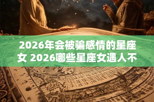 2026年会被骗感情的星座女 2026哪些星座女遇人不淑 2026年会被骗感情的星座女 2026哪些星座女遇人不淑