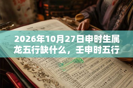 2026年10月27日申时生属龙五行缺什么,壬申时五行缺什么 2026年10月27日申时生属龙五行缺什么,壬申时五行缺什么