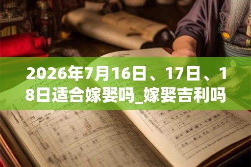 2026年7月16日、17日、18日适合嫁娶吗_嫁娶吉利吗 2026年7月16日、17日、18日适合嫁娶吗_嫁娶吉利吗
