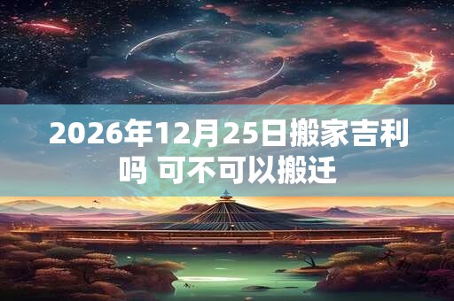 2026年12月25日搬家吉利吗 可不可以搬迁 2026年12月25日搬家吉利吗 可不可以搬迁