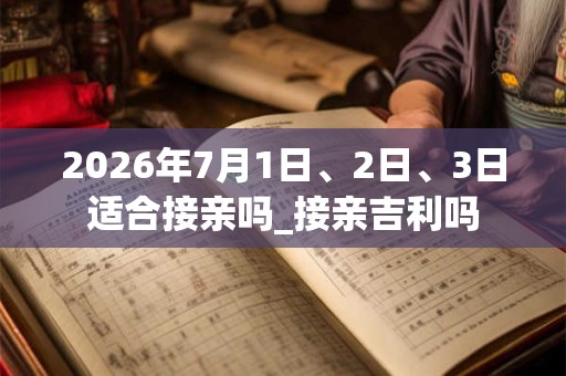 2026年7月1日、2日、3日适合接亲吗_接亲吉利吗
