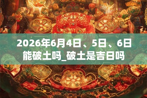 2026年6月4日、5日、6日能破土吗_破土是吉日吗 2026年6月4日、5日、6日能破土吗_破土是吉日吗