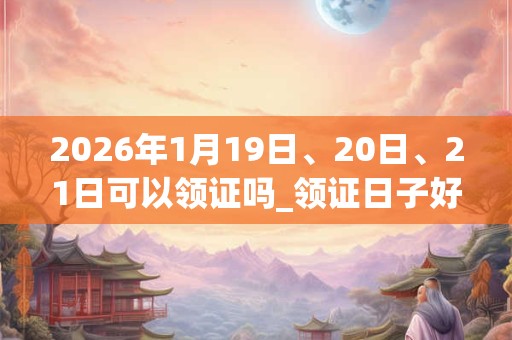 2026年1月19日、20日、21日可以领证吗_领证日子好吗