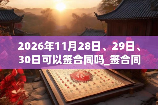 2026年11月28日、29日、30日可以签合同吗_签合同日子好吗 2026年11月28日、29日、30日可以签合同吗_签合同日子好吗