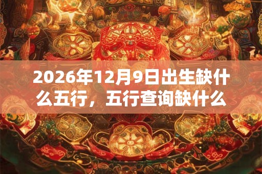 2026年12月9日出生缺什么五行,五行查询缺什么 2026年12月9日出生缺什么五行,五行查询缺什么