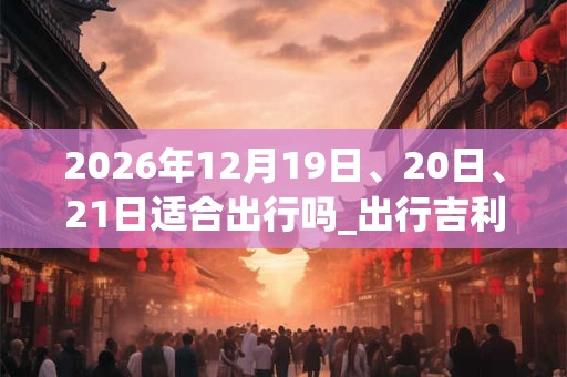 2026年12月19日、20日、21日适合出行吗_出行吉利吗