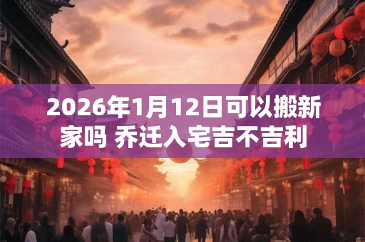 2026年1月12日可以搬新家吗 乔迁入宅吉不吉利