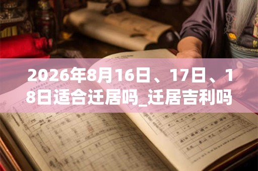 2026年8月16日、17日、18日适合迁居吗_迁居吉利吗 2026年8月16日、17日、18日适合迁居吗_迁居吉利吗