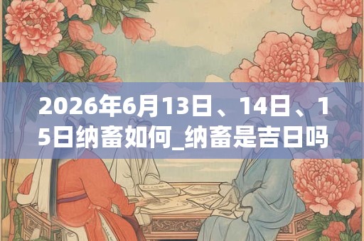 2026年6月13日、14日、15日纳畜如何_纳畜是吉日吗