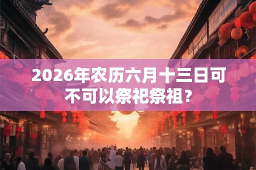 2026年农历六月十三日可不可以祭祀祭祖? 2026年农历六月十三日可不可以祭祀祭祖?