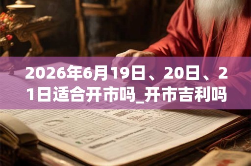 2026年6月19日、20日、21日适合开市吗_开市吉利吗 2026年6月19日、20日、21日适合开市吗_开市吉利吗