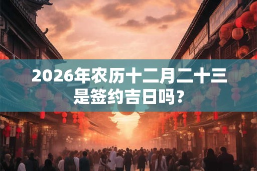 2026年农历十二月二十三是签约吉日吗? 2026年农历十二月二十三是签约吉日吗?