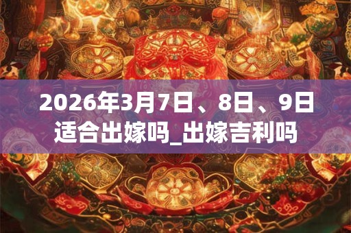 2026年3月7日、8日、9日适合出嫁吗_出嫁吉利吗 2026年3月7日、8日、9日适合出嫁吗_出嫁吉利吗