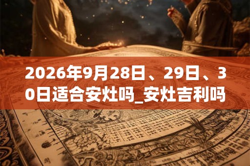 2026年9月28日、29日、30日适合安灶吗_安灶吉利吗