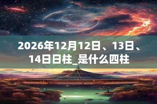 2026年12月12日、13日、14日日柱_是什么四柱