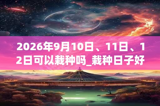 2026年9月10日、11日、12日可以栽种吗_栽种日子好吗 2026年9月10日、11日、12日可以栽种吗_栽种日子好吗