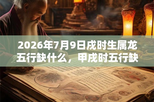 2026年7月9日戌时生属龙五行缺什么，甲戌时五行缺什么