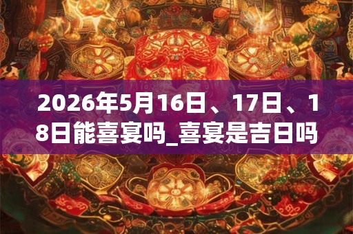 2026年5月16日、17日、18日能喜宴吗_喜宴是吉日吗 2026年5月16日、17日、18日能喜宴吗_喜宴是吉日吗