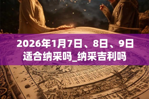 2026年1月7日、8日、9日适合纳采吗_纳采吉利吗 2026年1月7日、8日、9日适合纳采吗_纳采吉利吗