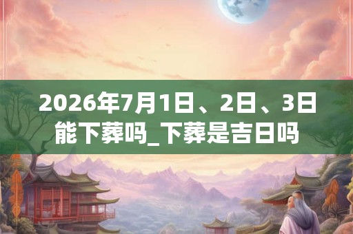 2026年7月1日、2日、3日能下葬吗_下葬是吉日吗 2026年7月1日、2日、3日能下葬吗_下葬是吉日吗