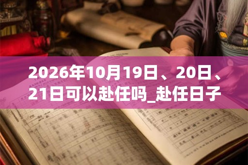2026年10月19日、20日、21日可以赴任吗_赴任日子好吗 2026年10月19日、20日、21日可以赴任吗_赴任日子好吗