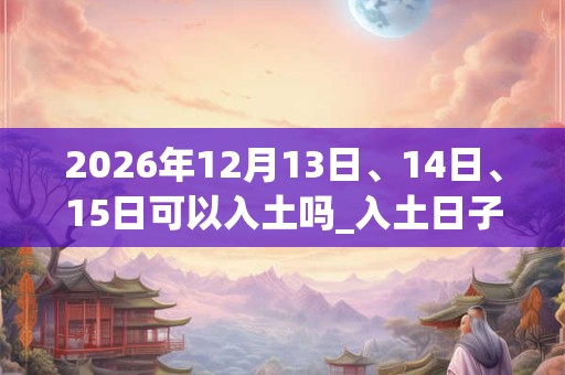 2026年12月13日、14日、15日可以入土吗_入土日子好吗
