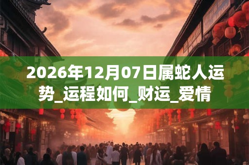 2026年12月07日属蛇人运势_运程如何_财运_爱情 2026年12月07日属蛇人运势_运程如何_财运_爱情