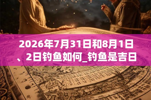 2026年7月31日和8月1日、2日钓鱼如何_钓鱼是吉日吗 2026年7月31日和8月1日、2日钓鱼如何_钓鱼是吉日吗