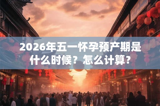 2026年五一怀孕预产期是什么时候?怎么计算? 2026年五一怀孕预产期是什么时候?怎么计算?
