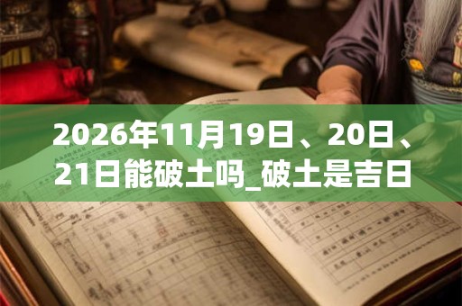 2026年11月19日、20日、21日能破土吗_破土是吉日吗 2026年11月19日、20日、21日能破土吗_破土是吉日吗