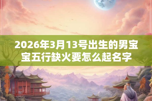 2026年3月13号出生的男宝宝五行缺火要怎么起名字 2026年3月13号出生的男宝宝五行缺火要怎么起名字