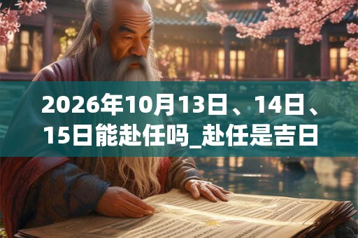 2026年10月13日、14日、15日能赴任吗_赴任是吉日吗 2026年10月13日、14日、15日能赴任吗_赴任是吉日吗