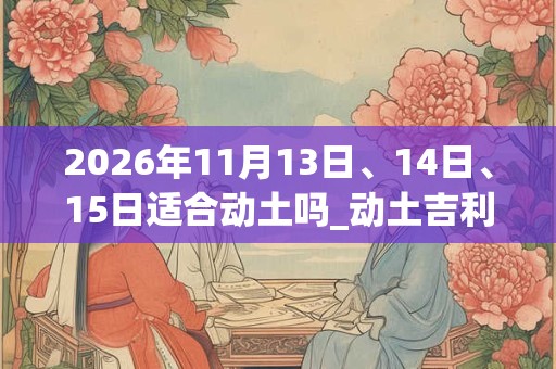 2026年11月13日、14日、15日适合动土吗_动土吉利吗 2026年11月13日、14日、15日适合动土吗_动土吉利吗