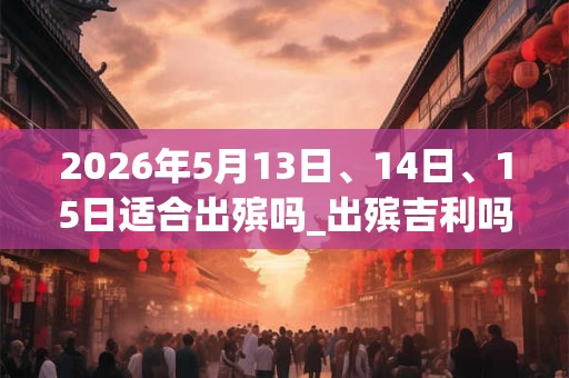 2026年5月13日、14日、15日适合出殡吗_出殡吉利吗 2026年5月13日、14日、15日适合出殡吗_出殡吉利吗