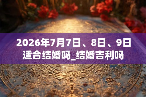 2026年7月7日、8日、9日适合结婚吗_结婚吉利吗 2026年7月7日、8日、9日适合结婚吗_结婚吉利吗