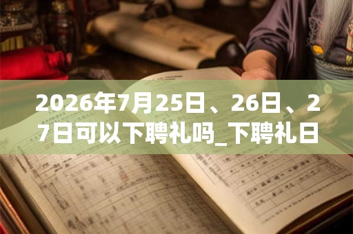 2026年7月25日、26日、27日可以下聘礼吗_下聘礼日子好吗