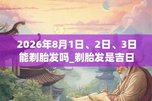 2026年8月1日、2日、3日能剃胎发吗_剃胎发是吉日吗 2026年8月1日、2日、3日能剃胎发吗_剃胎发是吉日吗