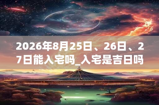 2026年8月25日、26日、27日能入宅吗_入宅是吉日吗 2026年8月25日、26日、27日能入宅吗_入宅是吉日吗