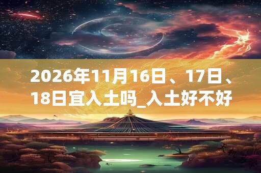 2026年11月16日、17日、18日宜入土吗_入土好不好 2026年11月16日、17日、18日宜入土吗_入土好不好