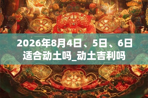 2026年8月4日、5日、6日适合动土吗_动土吉利吗 2026年8月4日、5日、6日适合动土吗_动土吉利吗