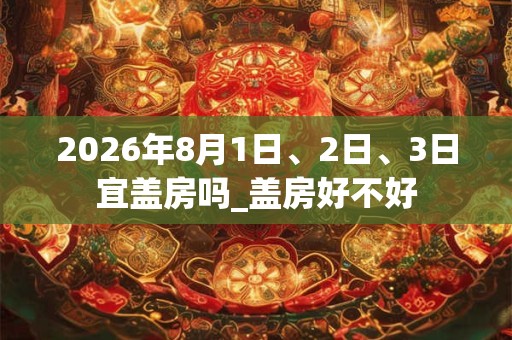 2026年8月1日、2日、3日宜盖房吗_盖房好不好 2026年8月1日、2日、3日宜盖房吗_盖房好不好