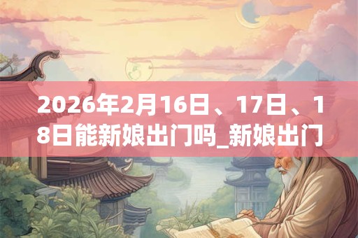 2026年2月16日、17日、18日能新娘出门吗_新娘出门是吉日吗