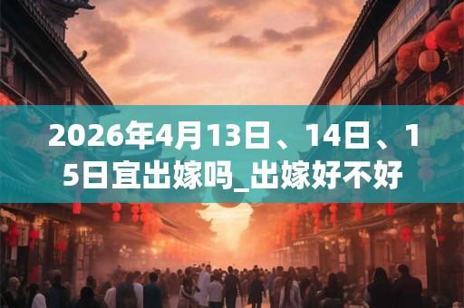 2026年4月13日、14日、15日宜出嫁吗_出嫁好不好
