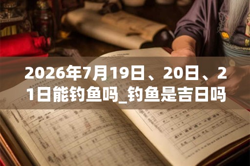 2026年7月19日、20日、21日能钓鱼吗_钓鱼是吉日吗 2026年7月19日、20日、21日能钓鱼吗_钓鱼是吉日吗