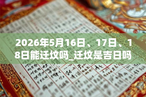 2026年5月16日、17日、18日能迁坟吗_迁坟是吉日吗 2026年5月16日、17日、18日能迁坟吗_迁坟是吉日吗