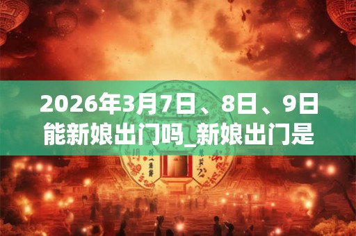 2026年3月7日、8日、9日能新娘出门吗_新娘出门是吉日吗 2026年3月7日、8日、9日能新娘出门吗_新娘出门是吉日吗