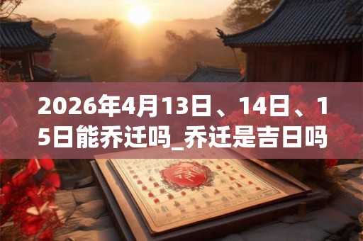 2026年4月13日、14日、15日能乔迁吗_乔迁是吉日吗 2026年4月13日、14日、15日能乔迁吗_乔迁是吉日吗