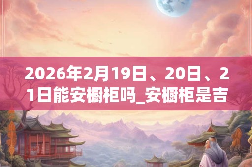 2026年2月19日、20日、21日能安橱柜吗_安橱柜是吉日吗