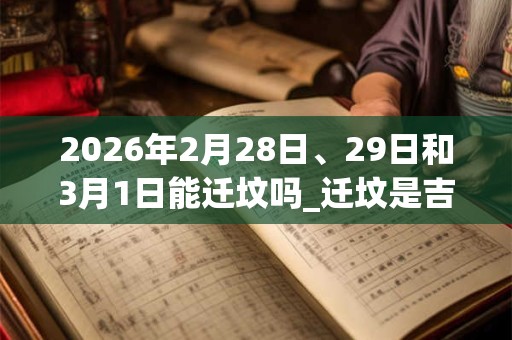 2026年2月28日、29日和3月1日能迁坟吗_迁坟是吉日吗 2026年2月28日、29日和3月1日能迁坟吗_迁坟是吉日吗
