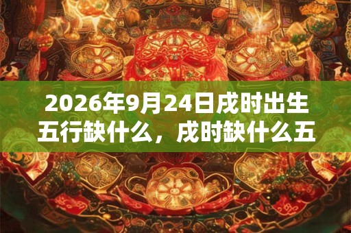 2026年9月24日戌时出生五行缺什么,戌时缺什么五行 2026年9月24日戌时出生五行缺什么,戌时缺什么五行